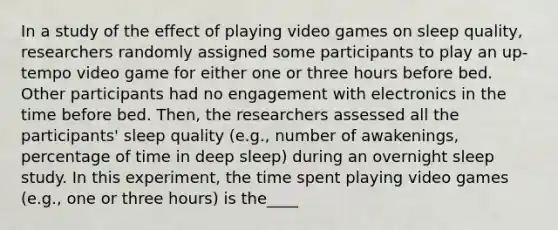 In a study of the effect of playing video games on sleep quality, researchers randomly assigned some participants to play an up-tempo video game for either one or three hours before bed. Other participants had no engagement with electronics in the time before bed. Then, the researchers assessed all the participants' sleep quality (e.g., number of awakenings, percentage of time in deep sleep) during an overnight sleep study. In this experiment, the time spent playing video games (e.g., one or three hours) is the____