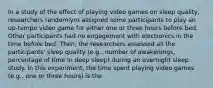 In a study of the effect of playing video games on sleep quality, researchers randomlyro assigned some participants to play an up-tempo video game for either one or three hours before bed. Other participants had no engagement with electronics in the time before bed. Then, the researchers assessed all the participants' sleep quality (e.g., number of awakenings, percentage of time in deep sleep) during an overnight sleep study. In this experiment, the time spent playing video games (e.g., one or three hours) is the