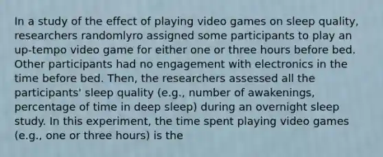 In a study of the effect of playing video games on sleep quality, researchers randomlyro assigned some participants to play an up-tempo video game for either one or three hours before bed. Other participants had no engagement with electronics in the time before bed. Then, the researchers assessed all the participants' sleep quality (e.g., number of awakenings, percentage of time in deep sleep) during an overnight sleep study. In this experiment, the time spent playing video games (e.g., one or three hours) is the