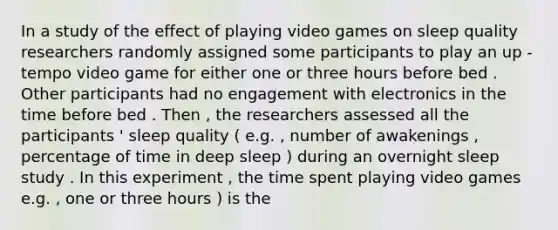 In a study of the effect of playing video games on sleep quality researchers randomly assigned some participants to play an up - tempo video game for either one or three hours before bed . Other participants had no engagement with electronics in the time before bed . Then , the researchers assessed all the participants ' sleep quality ( e.g. , number of awakenings , percentage of time in deep sleep ) during an overnight sleep study . In this experiment , the time spent playing video games e.g. , one or three hours ) is the