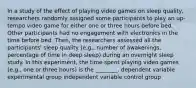 In a study of the effect of playing video games on sleep quality, researchers randomly assigned some participants to play an up-tempo video game for either one or three hours before bed. Other participants had no engagement with electronics in the time before bed. Then, the researchers assessed all the participants' sleep quality (e.g., number of awakenings, percentage of time in deep sleep) during an overnight sleep study. In this experiment, the time spent playing video games (e.g., one or three hours) is the ________. dependent variable experimental group independent variable control group