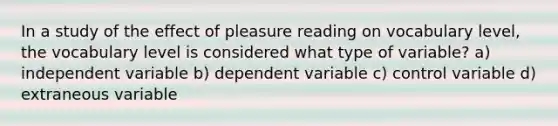 In a study of the effect of pleasure reading on vocabulary level, the vocabulary level is considered what type of variable? a) independent variable b) dependent variable c) control variable d) extraneous variable