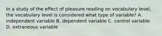 In a study of the effect of pleasure reading on vocabulary level, the vocabulary level is considered what type of variable? A. independent variable B. dependent variable C. control variable D. extraneous variable