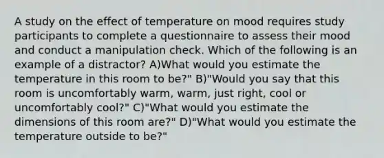 A study on the effect of temperature on mood requires study participants to complete a questionnaire to assess their mood and conduct a manipulation check. Which of the following is an example of a distractor? A)What would you estimate the temperature in this room to be?" B)"Would you say that this room is uncomfortably warm, warm, just right, cool or uncomfortably cool?" C)"What would you estimate the dimensions of this room are?" D)"What would you estimate the temperature outside to be?"