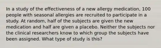 In a study of the effectiveness of a new allergy medication, 100 people with seasonal allergies are recruited to participate in a study. At random, half of the subjects are given the new medication and half are given a placebo. Neither the subjects nor the clinical researchers know to which group the subjects have been assigned. What type of study is this?