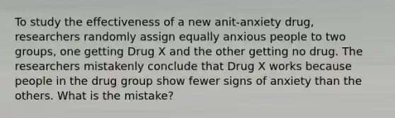 To study the effectiveness of a new anit-anxiety drug, researchers randomly assign equally anxious people to two groups, one getting Drug X and the other getting no drug. The researchers mistakenly conclude that Drug X works because people in the drug group show fewer signs of anxiety than the others. What is the mistake?