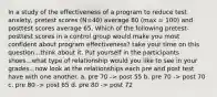 In a study of the effectiveness of a program to reduce test anxiety, pretest scores (N=40) average 80 (max = 100) and posttest scores average 65. Which of the following pretest-posttest scores in a control group would make you most confident about program effectiveness? take your time on this question...think about it. Put yourself in the participants shoes...what type of relationship would you like to see in your grades...now look at the relationships each pre and post test have with one another. a. pre 70 -> post 55 b. pre 70 -> post 70 c. pre 80 -> post 65 d. pre 80 -> post 72