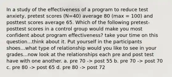 In a study of the effectiveness of a program to reduce test anxiety, pretest scores (N=40) average 80 (max = 100) and posttest scores average 65. Which of the following pretest-posttest scores in a control group would make you most confident about program effectiveness? take your time on this question...think about it. Put yourself in the participants shoes...what type of relationship would you like to see in your grades...now look at the relationships each pre and post test have with one another. a. pre 70 -> post 55 b. pre 70 -> post 70 c. pre 80 -> post 65 d. pre 80 -> post 72