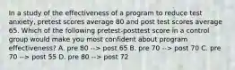 In a study of the effectiveness of a program to reduce test anxiety, pretest scores average 80 and post test scores average 65. Which of the following pretest-posttest score in a control group would make you most confident about program effectiveness? A. pre 80 --> post 65 B. pre 70 --> post 70 C. pre 70 --> post 55 D. pre 80 --> post 72