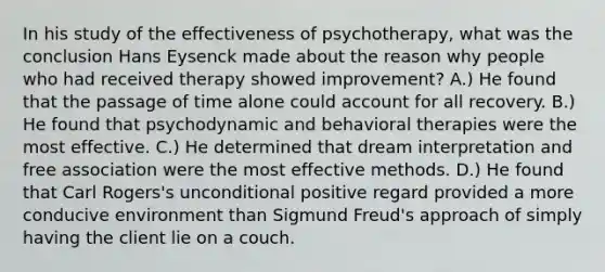 In his study of the effectiveness of psychotherapy, what was the conclusion Hans Eysenck made about the reason why people who had received therapy showed improvement? A.) He found that the passage of time alone could account for all recovery. B.) He found that psychodynamic and behavioral therapies were the most effective. C.) He determined that dream interpretation and free association were the most effective methods. D.) He found that Carl Rogers's unconditional positive regard provided a more conducive environment than Sigmund Freud's approach of simply having the client lie on a couch.