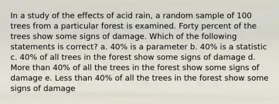 In a study of the effects of acid rain, a random sample of 100 trees from a particular forest is examined. Forty percent of the trees show some signs of damage. Which of the following statements is correct? a. 40% is a parameter b. 40% is a statistic c. 40% of all trees in the forest show some signs of damage d. More than 40% of all the trees in the forest show some signs of damage e. Less than 40% of all the trees in the forest show some signs of damage