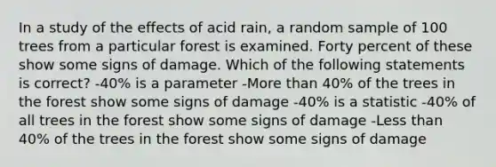 In a study of the effects of acid rain, a random sample of 100 trees from a particular forest is examined. Forty percent of these show some signs of damage. Which of the following statements is correct? -40% is a parameter -More than 40% of the trees in the forest show some signs of damage -40% is a statistic -40% of all trees in the forest show some signs of damage -Less than 40% of the trees in the forest show some signs of damage