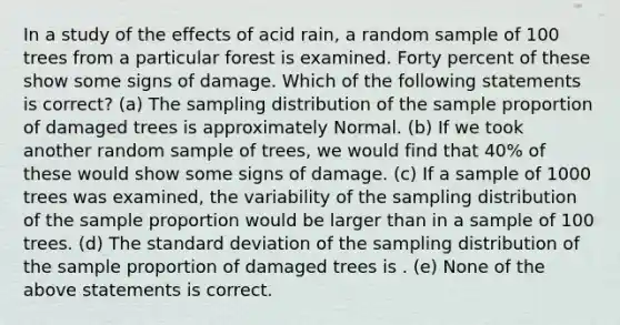 In a study of the effects of acid rain, a random sample of 100 trees from a particular forest is examined. Forty percent of these show some signs of damage. Which of the following statements is correct? (a) The sampling distribution of the sample proportion of damaged trees is approximately Normal. (b) If we took another random sample of trees, we would find that 40% of these would show some signs of damage. (c) If a sample of 1000 trees was examined, the variability of the sampling distribution of the sample proportion would be larger than in a sample of 100 trees. (d) The standard deviation of the sampling distribution of the sample proportion of damaged trees is . (e) None of the above statements is correct.