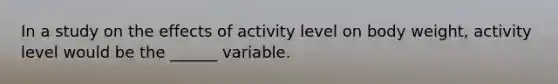 In a study on the effects of activity level on body weight, activity level would be the ______ variable.