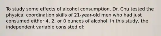 To study some effects of alcohol consumption, Dr. Chu tested the physical coordination skills of 21-year-old men who had just consumed either 4, 2, or 0 ounces of alcohol. In this study, the independent variable consisted of: