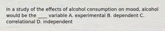 In a study of the effects of alcohol consumption on mood, alcohol would be the ____ variable A. experimental B. dependent C. correlational D. independent