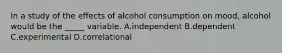 In a study of the effects of alcohol consumption on mood, alcohol would be the _____ variable. A.independent B.dependent C.experimental D.correlational