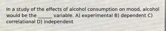 In a study of the effects of alcohol consumption on mood, alcohol would be the ______ variable. A) experimental B) dependent C) correlational D) independent