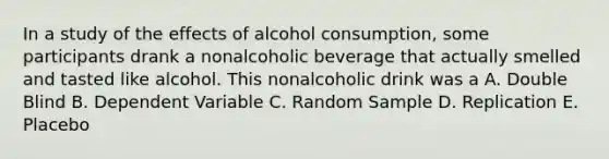 In a study of the effects of alcohol consumption, some participants drank a nonalcoholic beverage that actually smelled and tasted like alcohol. This nonalcoholic drink was a A. Double Blind B. Dependent Variable C. Random Sample D. Replication E. Placebo