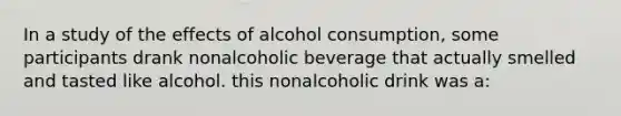 In a study of the effects of alcohol consumption, some participants drank nonalcoholic beverage that actually smelled and tasted like alcohol. this nonalcoholic drink was a: