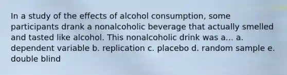 In a study of the effects of alcohol consumption, some participants drank a nonalcoholic beverage that actually smelled and tasted like alcohol. This nonalcoholic drink was a... a. dependent variable b. replication c. placebo d. random sample e. double blind