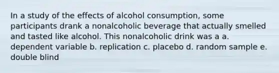 In a study of the effects of alcohol consumption, some participants drank a nonalcoholic beverage that actually smelled and tasted like alcohol. This nonalcoholic drink was a a. dependent variable b. replication c. placebo d. random sample e. double blind