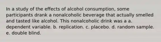 In a study of the effects of alcohol consumption, some participants drank a nonalcoholic beverage that actually smelled and tasted like alcohol. This nonalcoholic drink was a a. dependent variable. b. replication. c. placebo. d. random sample. e. double blind.