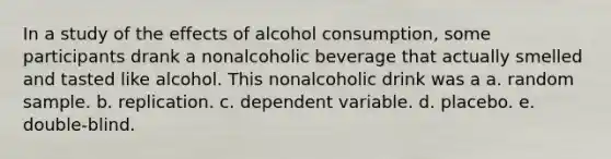 In a study of the effects of alcohol consumption, some participants drank a nonalcoholic beverage that actually smelled and tasted like alcohol. This nonalcoholic drink was a a. random sample. b. replication. c. dependent variable. d. placebo. e. double-blind.