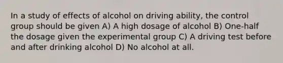 In a study of effects of alcohol on driving ability, the control group should be given A) A high dosage of alcohol B) One-half the dosage given the experimental group C) A driving test before and after drinking alcohol D) No alcohol at all.