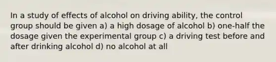 In a study of effects of alcohol on driving ability, the control group should be given a) a high dosage of alcohol b) one-half the dosage given the experimental group c) a driving test before and after drinking alcohol d) no alcohol at all