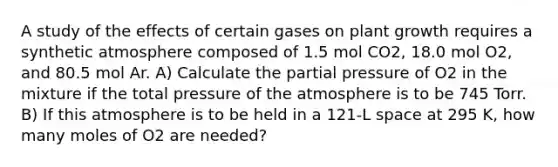 A study of the effects of certain gases on plant growth requires a synthetic atmosphere composed of 1.5 mol CO2, 18.0 mol O2, and 80.5 mol Ar. A) Calculate the partial pressure of O2 in the mixture if the total pressure of the atmosphere is to be 745 Torr. B) If this atmosphere is to be held in a 121-L space at 295 K, how many moles of O2 are needed?