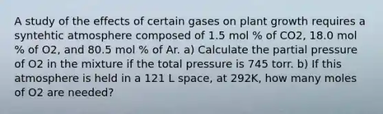 A study of the effects of certain gases on plant growth requires a syntehtic atmosphere composed of 1.5 mol % of CO2, 18.0 mol % of O2, and 80.5 mol % of Ar. a) Calculate the partial pressure of O2 in the mixture if the total pressure is 745 torr. b) If this atmosphere is held in a 121 L space, at 292K, how many moles of O2 are needed?