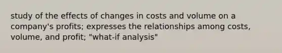 study of the effects of changes in costs and volume on a company's profits; expresses the relationships among costs, volume, and profit; "what-if analysis"