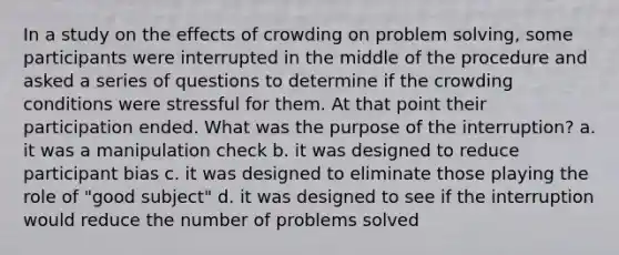 In a study on the effects of crowding on <a href='https://www.questionai.com/knowledge/kZi0diIlxK-problem-solving' class='anchor-knowledge'>problem solving</a>, some participants were interrupted in the middle of the procedure and asked a series of questions to determine if the crowding conditions were stressful for them. At that point their participation ended. What was the purpose of the interruption? a. it was a manipulation check b. it was designed to reduce participant bias c. it was designed to eliminate those playing the role of "good subject" d. it was designed to see if the interruption would reduce the number of problems solved