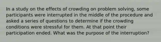 In a study on the effects of crowding on problem solving, some participants were interrupted in the middle of the procedure and asked a series of questions to determine if the crowding conditions were stressful for them. At that point their participation ended. What was the purpose of the interruption?