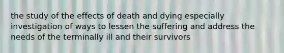 the study of the effects of death and dying especially investigation of ways to lessen the suffering and address the needs of the terminally ill and their survivors