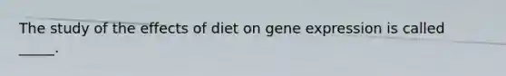 ​The study of the effects of diet on gene expression is called _____.