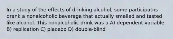 In a study of the effects of drinking alcohol, some participatns drank a nonalcoholic beverage that actually smelled and tasted like alcohol. This nonalcoholic drink was a A) dependent variable B) replication C) placebo D) double-blind