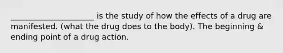 _____________________ is the study of how the effects of a drug are manifested. (what the drug does to the body). The beginning & ending point of a drug action.