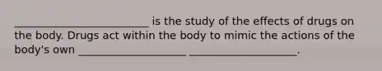 _________________________ is the study of the effects of drugs on the body. Drugs act within the body to mimic the actions of the body's own ____________________ ____________________.