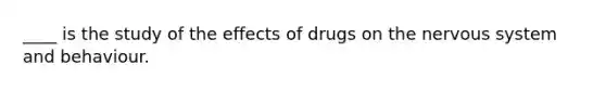 ____ is the study of the effects of drugs on the nervous system and behaviour.