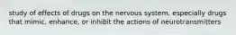 study of effects of drugs on the nervous system, especially drugs that mimic, enhance, or inhibit the actions of neurotransmitters