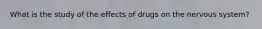 What is the study of the effects of drugs on the nervous system?