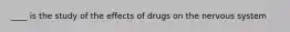 ____ is the study of the effects of drugs on the nervous system