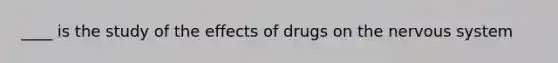 ____ is the study of the effects of drugs on the nervous system