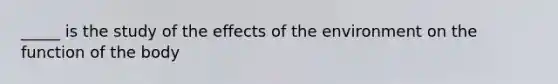 _____ is the study of the effects of the environment on the function of the body