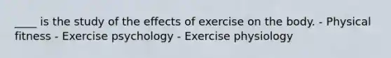 ____ is the study of the effects of exercise on the body. - Physical fitness - Exercise psychology - Exercise physiology