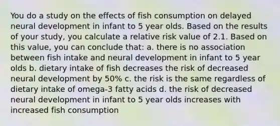 You do a study on the effects of fish consumption on delayed neural development in infant to 5 year olds. Based on the results of your study, you calculate a relative risk value of 2.1. Based on this value, you can conclude that: a. there is no association between fish intake and neural development in infant to 5 year olds b. dietary intake of fish decreases the risk of decreased neural development by 50% c. the risk is the same regardless of dietary intake of omega-3 fatty acids d. the risk of decreased neural development in infant to 5 year olds increases with increased fish consumption