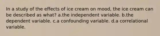 In a study of the effects of ice cream on mood, the ice cream can be described as what? a.the independent variable. b.the dependent variable. c.a confounding variable. d.a correlational variable.