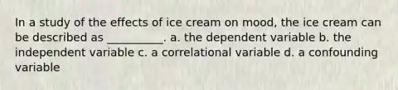 In a study of the effects of ice cream on mood, the ice cream can be described as __________. a. the dependent variable b. the independent variable c. a correlational variable d. a confounding variable